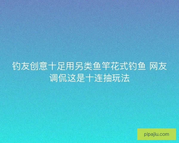 钓友创意十足用另类鱼竿花式钓鱼 网友调侃这是十连抽玩法