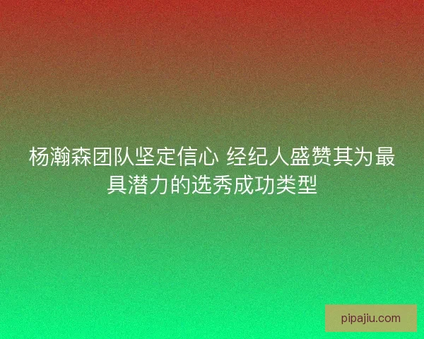 杨瀚森团队坚定信心 经纪人盛赞其为最具潜力的选秀成功类型