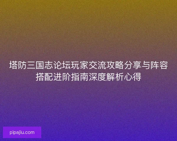 塔防三国志论坛玩家交流攻略分享与阵容搭配进阶指南深度解析心得