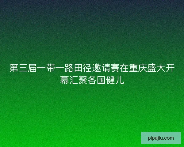 第三届一带一路田径邀请赛在重庆盛大开幕汇聚各国健儿
