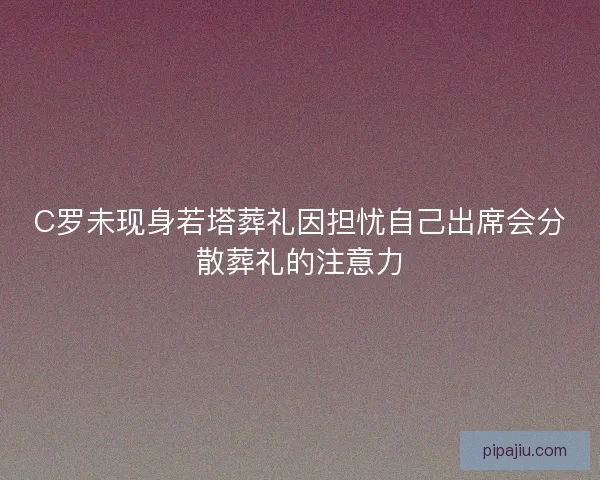 C罗未现身若塔葬礼因担忧自己出席会分散葬礼的注意力