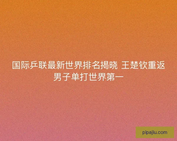 国际乒联最新世界排名揭晓 王楚钦重返男子单打世界第一