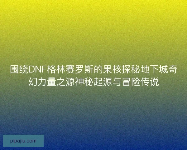 围绕DNF格林赛罗斯的果核探秘地下城奇幻力量之源神秘起源与冒险传说