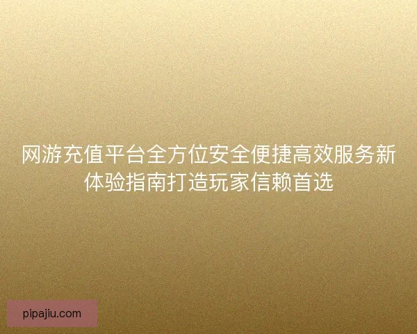 网游充值平台全方位安全便捷高效服务新体验指南打造玩家信赖首选